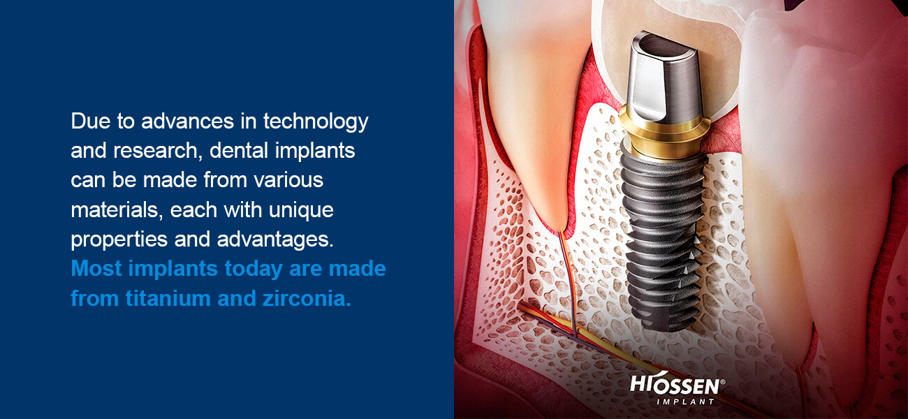 Due to advances in technology and research, dental implants can be made from various materials, each with unique properties and advantages. These materials are resistant to corrosion and fracturing so the implants will be long-lasting and durable for the patient. Most implants today are made from titanium and zirconia.
